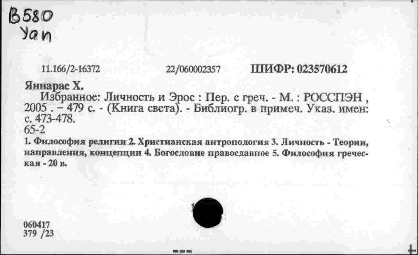 ﻿&5&О
Ъ?И
11.166/2-16372	22/060002357 ШИФР: 023570612
Яннарас X.
Избранное: Личность и Эрос : Пер. с греч. - М.: РОССПЭН , 2005 . - 479 с. - (Книга света). - Библиогр. в примеч. Указ, имен:
65-2
1. Философия религии 2. Христианская антропология 3. Личность - Теории, направления, концепции 4. Богословие православное 5. Философия греческая - 20 в.
060417
379 /23